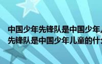 中国少年先锋队是中国少年儿童的什么组织（关于中国少年先锋队是中国少年儿童的什么组织的介绍）