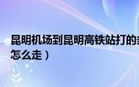 昆明机场到昆明高铁站打的多少钱（昆明机场到昆明高铁站怎么走）