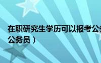 在职研究生学历可以报考公务员（在职研究生学历可以报考公务员）