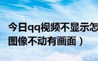 今日qq视频不显示怎么回事（为什么QQ视频图像不动有画面）